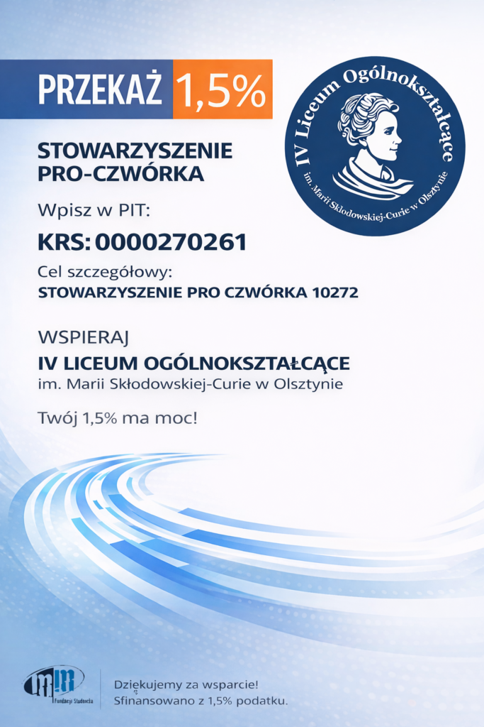 Przekaż 1,5% podatku Stowarzyszenie Pro-Czwórka. Podczas wypełnienia formularza PIT wpisz KRS 0000270261 oraz poniższy cel szczegółowy: Stowarzyszenie Pro4ka 10272. Sfinansowano z 1,5% podatku. Logo szkoły IV Liceum Ogólnokształcącego im. Marii Skłodowskiej-Curie w Olsztynie.